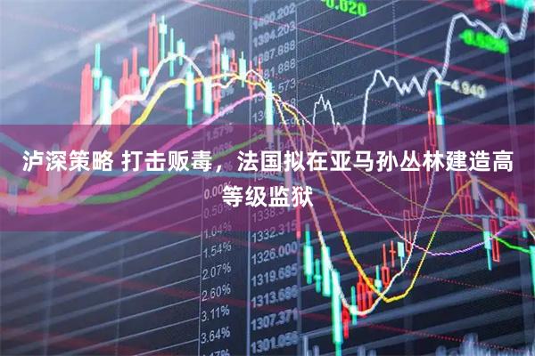 泸深策略 打击贩毒，法国拟在亚马孙丛林建造高等级监狱