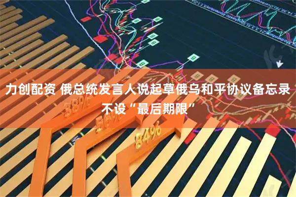 力创配资 俄总统发言人说起草俄乌和平协议备忘录不设“最后期限”