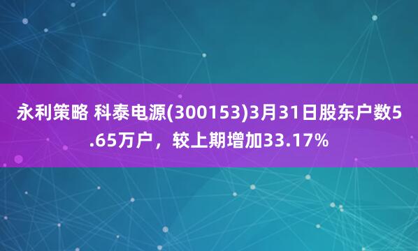 永利策略 科泰电源(300153)3月31日股东户数5.65万户，较上期增加33.17%