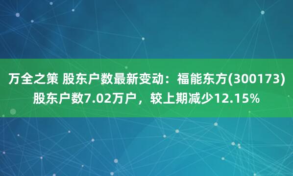 万全之策 股东户数最新变动：福能东方(300173)股东户数7.02万户，较上期减少12.15%