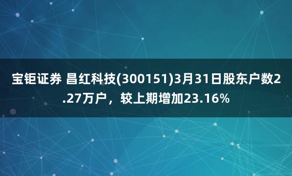宝钜证券 昌红科技(300151)3月31日股东户数2.27万户，较上期增加23.16%