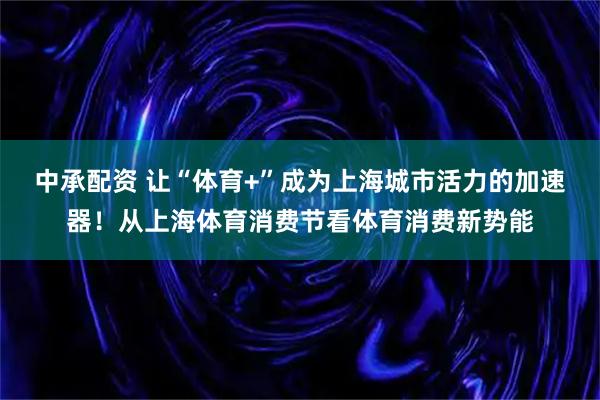 中承配资 让“体育+”成为上海城市活力的加速器！从上海体育消费节看体育消费新势能