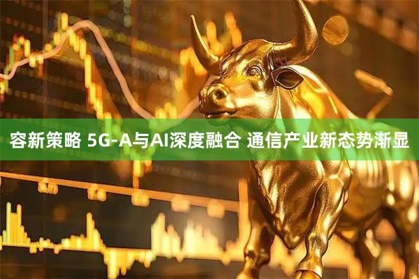 容新策略 5G-A与AI深度融合 通信产业新态势渐显