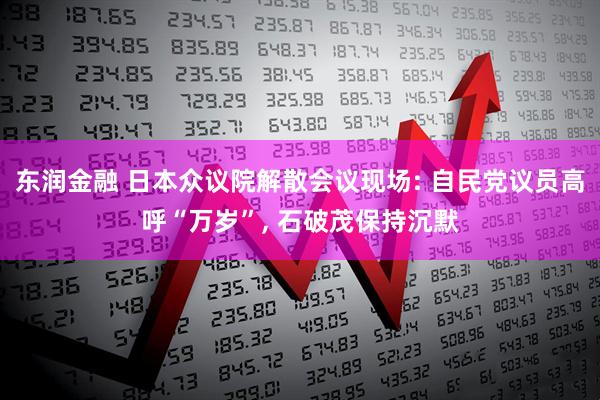 东润金融 日本众议院解散会议现场: 自民党议员高呼“万岁”, 石破茂保持沉默