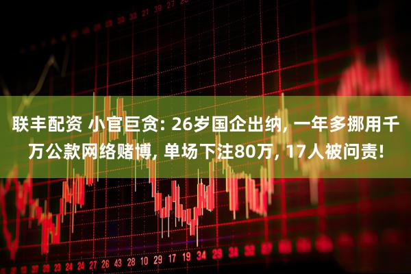 联丰配资 小官巨贪: 26岁国企出纳, 一年多挪用千万公款网络赌博, 单场下注80万, 17人被问责!