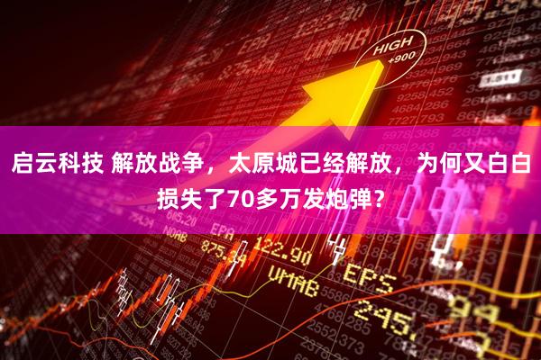 启云科技 解放战争，太原城已经解放，为何又白白损失了70多万发炮弹？