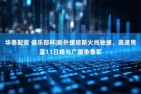 华泰配资 俱乐部杯|新外援琼斯火线驰援，高速男篮11日晚与广厦争季军