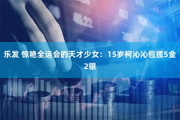 乐发 惊艳全运会的天才少女：15岁柯沁沁包揽5金2银