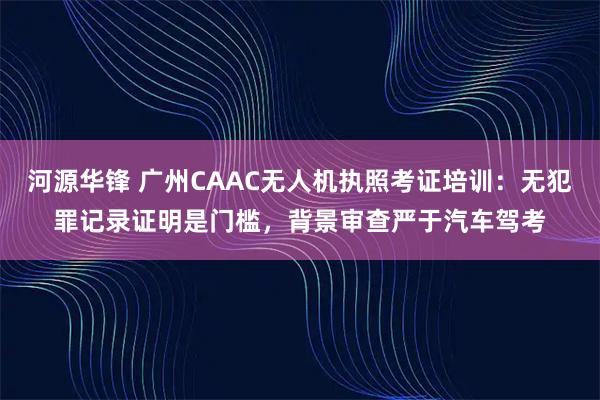 河源华锋 广州CAAC无人机执照考证培训:无犯罪记录证明是门槛,背景审查严于汽车驾考