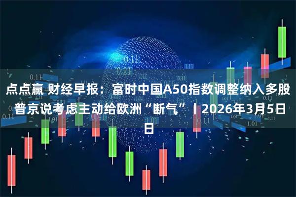 点点赢 财经早报：富时中国A50指数调整纳入多股 普京说考虑主动给欧洲“断气”丨2026年3月5日