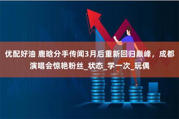 优配好油 鹿晗分手传闻3月后重新回归巅峰，成都演唱会惊艳粉丝_状态_学一次_玩偶