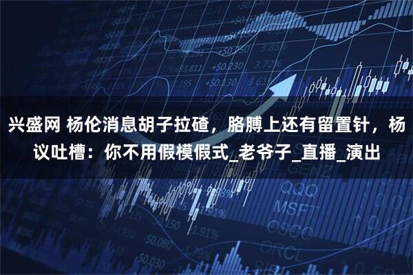 兴盛网 杨伦消息胡子拉碴，胳膊上还有留置针，杨议吐槽：你不用假模假式_老爷子_直播_演出