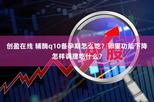创盈在线 辅酶q10备孕期怎么吃？卵巢功能下降怎样调理吃什么？