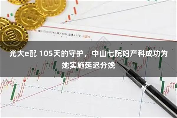 光大e配 105天的守护,中山七院妇产科成功为她实施延迟分娩