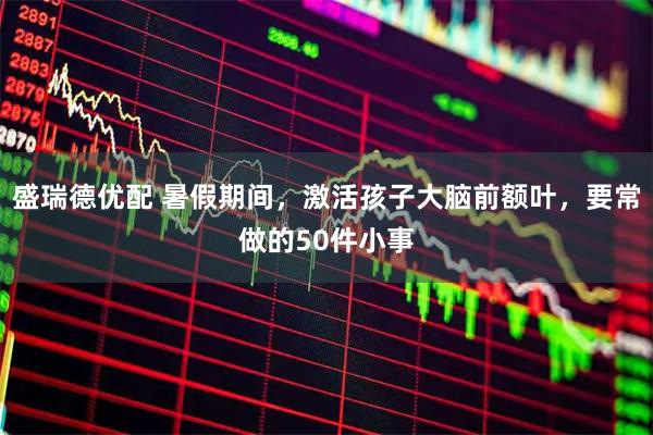盛瑞德优配 暑假期间，激活孩子大脑前额叶，要常做的50件小事